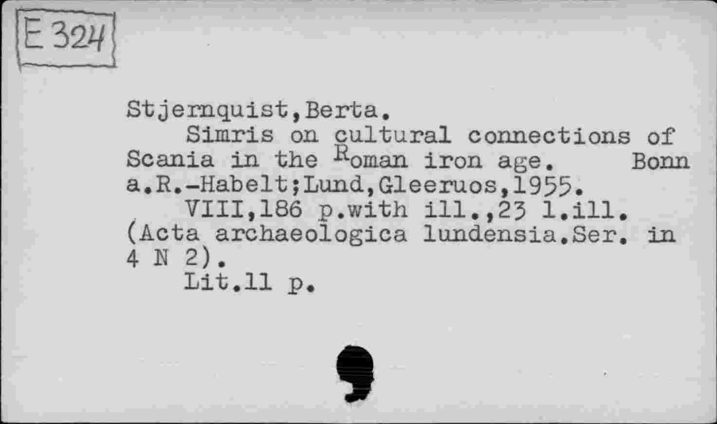 ﻿Е32Ч
St jemquist, Berta.
Simris on. cultural connections of Scania in the Roman iron age. Bonn a.R.-Habelt;Lund,Gleeruos,1955.
VIII,186 p.with ill.,25 l.ill. (Acta archaeologies lundensia.Ser. in 4 N 2).
Lit.11 p.